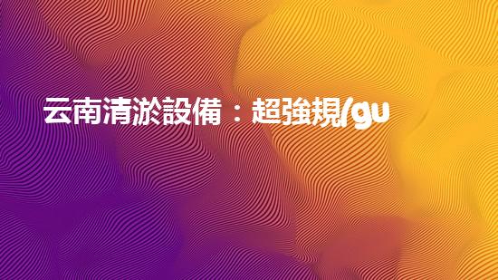 云南清淤設備：超強規(guī)格，助力水道暢通！